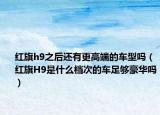 红旗h9之后还有更高端的车型吗（红旗H9是什么档次的车足够豪华吗）