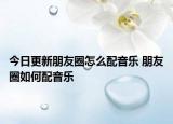 今日更新朋友圈怎么配音乐 朋友圈如何配音乐
