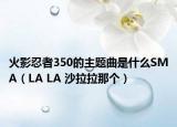 火影忍者350的主题曲是什么SMA（LA LA 沙拉拉那个）
