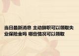 当日最新消息 主动辞职可以领取失业保险金吗 哪些情况可以领取
