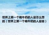 世界上第一个喝牛奶的人是怎么想的（世界上第一个喝牛奶的人是谁）
