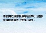 成都周边旅游景点哪里好玩（成都周边旅游景点,比较好玩的）