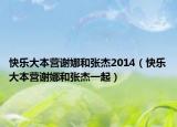 快乐大本营谢娜和张杰2014（快乐大本营谢娜和张杰一起）