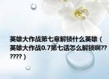 英雄大作战第七章解锁什么英雄（英雄大作战0.7第七话怎么解锁啊??????）