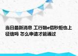 当日最新消息 工行融e借秒拒也上征信吗 怎么申请才能通过