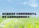 当日最新消息 社保缴费基数是什么意思 社保缴费基数限制多少