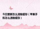 今日更新怎么清除缓存（苹果手机怎么清除缓存）
