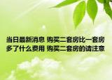 当日最新消息 购买二套房比一套房多了什么费用 购买二套房的请注意