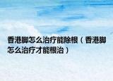 香港脚怎么治疗能除根（香港脚怎么治疗才能根治）