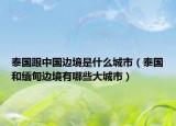 泰国跟中国边境是什么城市（泰国和缅甸边境有哪些大城市）