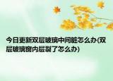 今日更新双层玻璃中间脏怎么办(双层玻璃窗内层裂了怎么办)