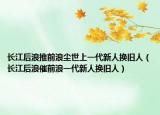 长江后浪推前浪尘世上一代新人换旧人（长江后浪催前浪一代新人换旧人）
