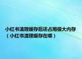小红书清理缓存后还占用很大内存（小红书清理缓存在哪）