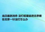 当日最新消息 没打疫苗能进北京嘛 在北京一针没打怎么办