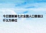 今日更新第七次全国人口普查以什么为单位