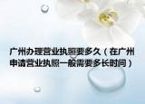 广州办理营业执照要多久（在广州申请营业执照一般需要多长时间）