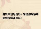 游戏策划好当吗（想当游戏策划需要报培训班吗）