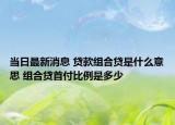 当日最新消息 贷款组合贷是什么意思 组合贷首付比例是多少