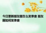 今日更新朋友圈怎么发录音 朋友圈如何发录音