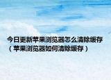 今日更新苹果浏览器怎么清除缓存（苹果浏览器如何清除缓存）