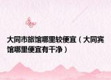 大同市旅馆哪里较便宜（大同宾馆哪里便宜有干净）