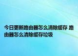 今日更新路由器怎么清除缓存 路由器怎么清除缓存垃圾