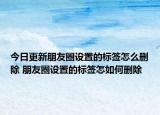 今日更新朋友圈设置的标签怎么删除 朋友圈设置的标签怎如何删除