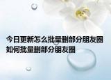 今日更新怎么批量删部分朋友圈 如何批量删部分朋友圈