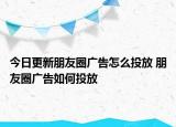 今日更新朋友圈广告怎么投放 朋友圈广告如何投放