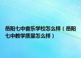 岳阳七中音乐学校怎么样（岳阳七中教学质量怎么样）