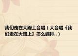 我们走在大路上合唱（大合唱《我们走在大路上》怎么编排..）