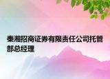 秦湘招商证券有限责任公司托管部总经理
