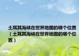 土耳其海峡在世界地图的哪个位置（土耳其海峡在世界地图的哪个位置）