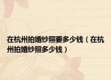 在杭州拍婚纱照要多少钱（在杭州拍婚纱照多少钱）