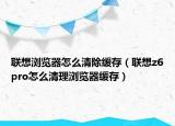 联想浏览器怎么清除缓存（联想z6pro怎么清理浏览器缓存）