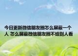 今日更新微信朋友圈怎么屏蔽一个人 怎么屏蔽微信朋友圈不给别人看