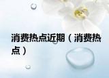 消费热点近期（消费热点）