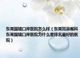 东莞国境口岸医院怎么样（东莞耳鼻喉科东莞国境口岸医院为什么是排名最好的医院）