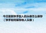 今日更新快手别人的头像怎么保存（快手如何保存他人头像）