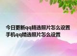 今日更新qq精选照片怎么设置 手机qq精选照片怎么设置