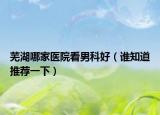 芜湖哪家医院看男科好（谁知道推荐一下）