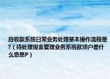 应收款系统日常业务处理基本操作流程是?（待处理现金管理业务系统款项户是什么意思P）