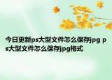 今日更新ps大型文件怎么保存jpg ps大型文件怎么保存jpg格式