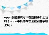 oppo版的游戏可以在别的手机上玩吗（oppo手机游戏怎么在别的手机上玩）