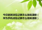 今日更新浏览记录怎么彻底清除（华为手机浏览记录怎么彻底清除）
