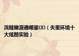 浣撻獙澶遍噸鐜（失重环境十大炫酷实验）
