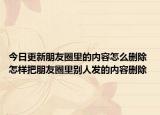 今日更新朋友圈里的内容怎么删除 怎样把朋友圈里别人发的内容删除