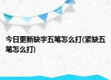 今日更新缺字五笔怎么打(紧缺五笔怎么打)