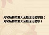 周笔畅的歌曲大全最流行的歌曲（周笔畅的歌曲大全最流行的歌）