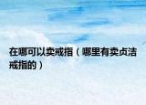 在哪可以卖戒指（哪里有卖贞洁戒指的）